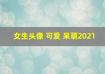 女生头像 可爱 呆萌2021